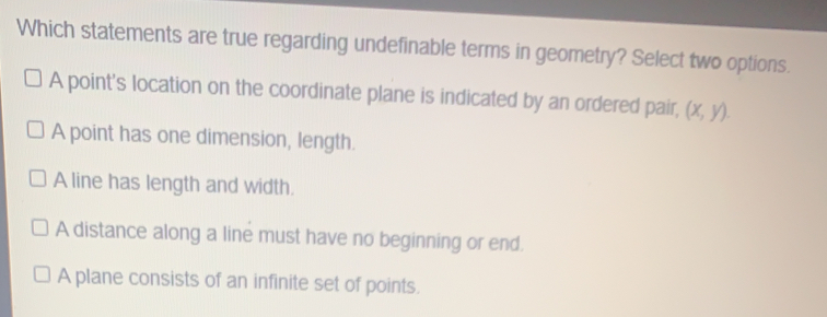 Which statements are true regarding undefinable terms in geometry? Select two options. A point's location on the coordinate plane is indicated by an ordered pair x,y A point has one dimension, length. A line has length and width. A distance along a line must have no beginning or end. A plane consists of an infinite set of points.
