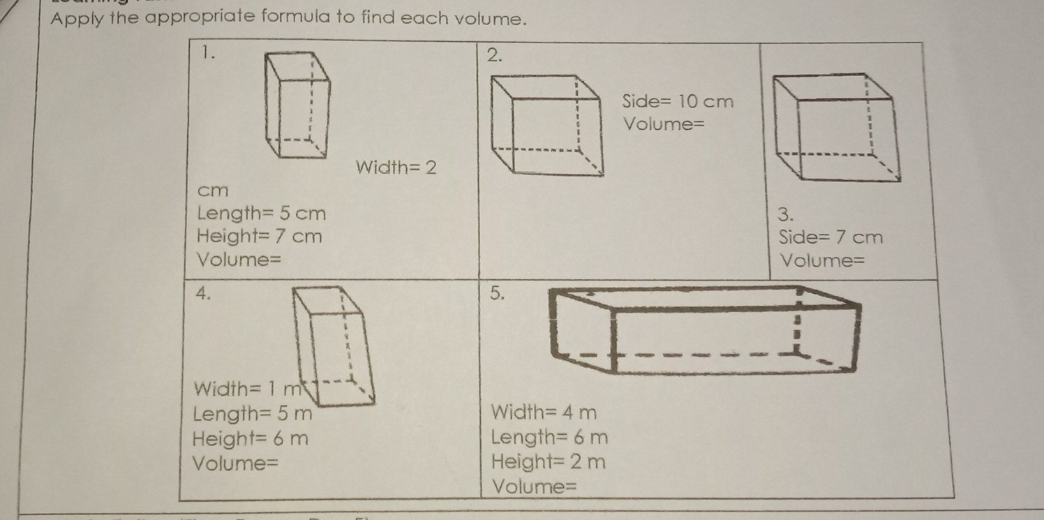 Apply the appropriate formula to find each volume. 1. 2. Side= 10 cm Volume= Width=2 cm Length=5cm 3. Height=7 cm Side=7 cm Volume= 4. 5. Width= l Length=5 m Width=4 m Height=6 m Length=6 m Volume= Height=2 m Volume=