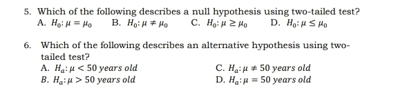 5. Which of the following describes a null hypothesis using two-tailed test? A. H_0:mu =mu _0 B. H_0:mu neq mu _0 C. H_0:mu ≥ q mu _0 D. H_0:mu ≤ mu _0 6. Which of the following describes an alternative hypothesis using two- tailed test? A. H_a:mu <50 years old C. H_a:mu neq 50 years old B. H_a:mu >50 years old D. H_a:mu =50 years old