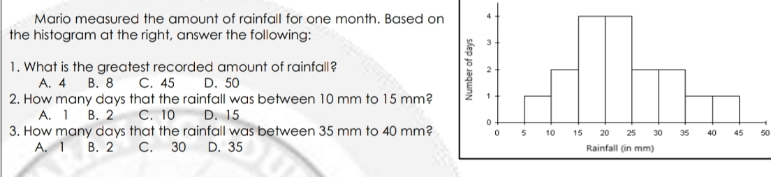 Mario measured the amount of rainfall for one month. Based on the histogram at the right, answer the following: 1. What is the greatest recorded amount of rainfall? A. 4 B.8 C. 45 D.50 2. How many days that the rainfall was between 10 mm to 15 mm? A. 1 B.2 C. 10 D. 15 3. How many days that the rainfall was between 35 mm to 40 mm? 50 A. 1 B.2 C. 30 D. 35 Rainfall in mm
