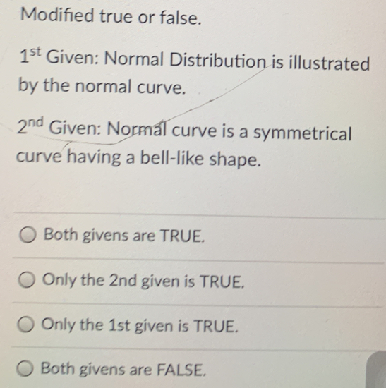 Modifed true or false. 1st Given: Normal Distribution is illustrated by the normal curve. 2nd Given: Normal curve is a symmetrical curve having a bell-like shape. Both givens are TRUE. Only the 2nd given is TRUE. Only the 1st given is TRUE. Both givens are FALSE.