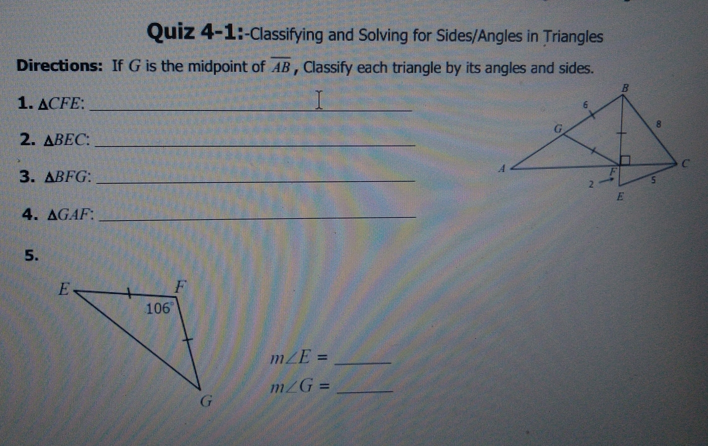 Quiz 4-1 :-Classifying and Solving for Sides/Angles in Triangles Directions: If G is the midpoint of overline AB , Classify each triangle by its angles and sides. 1. Delta CFE 2. Delta BEC: 3. Delta BFG_ 4. Delta GAF 5. mangle E=- mangle G=-