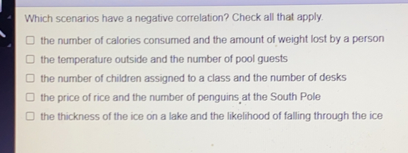 Which scenarios have a negative correlation? Check all that apply. the number of calories consumed and the amount of weight lost by a person the temperature outside and the number of pool guests the number of children assigned to a class and the number of desks the price of rice and the number of penguins at the South Pole the thickness of the ice on a lake and the likelihood of falling through the ice