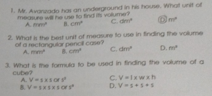 1. Mr. Avanzado has an underground in his house. What unit of measure will he use to find its volume? A, mm2 B. cm ° C. dm ° D m ° 2. What is the best unit of measure to use in finding the volume of a rectangular pencil case? A, mm3 B. cm3 c. dm3 D. m3 3. What is the formula to be used in finding the volume of a cube? A, V=s * s or s2 c, V=1 * w * h B. V=s * 5 * 5 or or s3 D. V=s+s+s