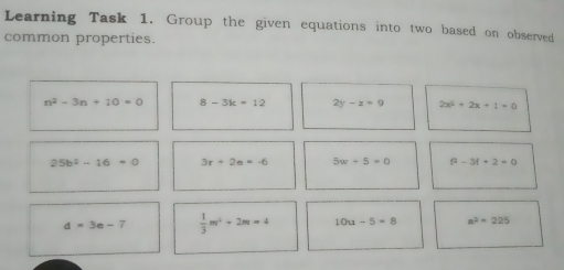 Learning Task 1. Group the given equations into two based on observed common properties. n2-3n+10=0 8-3k=12 2y-z=9 2x2+2x+1=0 25b2-16=0 3r+2e=-6 5w+5=0 f2-3f+2=0 d=3e-7 1/3 m2+2m=4 10u-5=8 a2=225