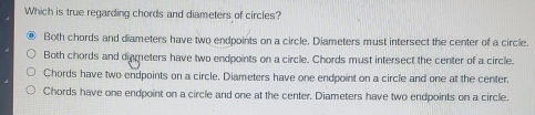 Which is true regarding chords and diameters of circles? Both chords and diameters have two endpoints on a circle. Diameters must intersect the center of a circle. Both chords and digmeters have two endpoints on a circle. Chords must intersect the center of a circle. Chords have two endpoints on a circle. Diameters have one endpoint on a circle and one at the center. Chords have one endpoint on a circle and one at the center. Diameters have two endpoints on a circle.