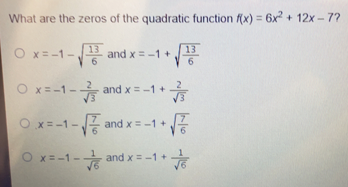 What are the zeros of the quadratic function fx=6x2+12x-7 ? x=-1- square root of 13/6 and x=-1+ square root of 13/6 x=-1-frac 2 square root of 3 and x=-1+frac 2 square root of 3 x=-1- square root of 7/6 and x=-1+ square root of 7/6 x=-1-frac 1 square root of 6 and x=-1+frac 1 square root of 6