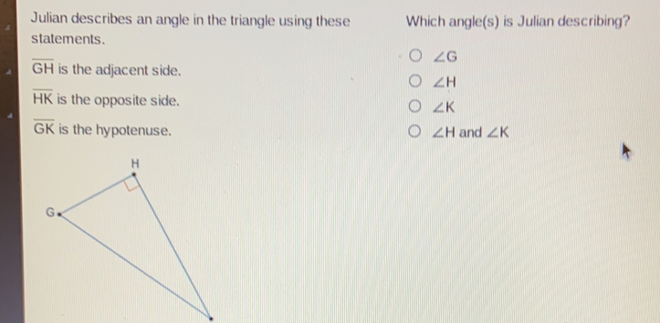 Julian describes an angle in the triangle using these Which angles is Julian describing? statements. angle G overline GH is the adjacent side. angle H overline HK is the opposite side.. angle K overline GK is the hypotenuse. angle H and angle K
