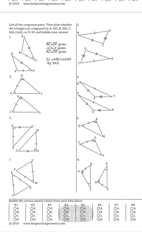 © 2010 www.letspracticegeometry.com List all the congruent parts. Then state whether the trianeles are coneruent by A: 555 ∴B:SAS.C: ASAAAS , or D:HI , and bubble your answer. 1. BC=EF given angle C=angle F given D AC=DF given So Delta ABCequiv Delta DEF by SAS. e F 4. B ''' 、Y E ''' N 5. 8. Bubble the correct answer choice from each item above. #1. #2. #3. #4. #5. #6. #7. OA. OA. OA OA. OA. OA. OB. OB. OB. OB, OB, OB. Oc Oc OC. OC Oc OC. OB/OB Ob. Oc Od. OD. OD. OD, OD. OD. OD, OD. C 2010 www.letspracticegeometry.com