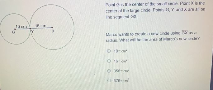 Point G is the center of the small circle. Point X is the center of the large circle. Points G, Y, and X are all on line segment GX. overline GX as a Marco wants to create a new circle using radius. What will be the area of Marco's new circle? 10 π cm2 16 π cm2 356 π cm2 676 π cm2