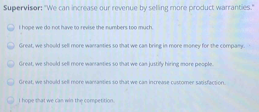 Supervisor: "We can increase our revenue by selling more product warranties." I hope we do not have to revise the numbers too much. Great, we should sell more warranties so that we can bring in more money for the company. Great, we should sell more warranties so that we can justify hiring more people. Great, we should sell more warranties so that we can increase customer satisfaction. I hope that we can win the competition.