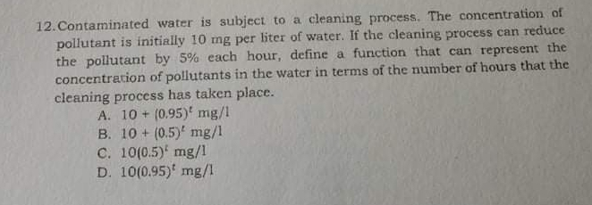 12.Contaminated water is subject to a cleaning process. The concentration of pollutant is initially 10 mg per liter of water. If the cleaning process can reduce the pollutant by 5% each hour, define a function that can represent the concentration of pollutants in the water in terms of the number of hours that the cleaning process has taken place. A. 10+0.95t mg/l B. 10+0.5t mg/l c. 100.5t mg/l D. 100.95t mg/l