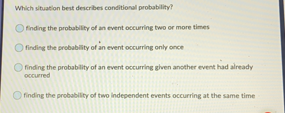 Which situation best describes conditional probability? finding the probability of an event occurring two or more times finding the probability of an event occurring only once finding the probability of an event occurring given another event had already occurred finding the probability of two independent events occurring at the same time