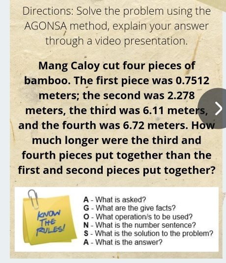 Directions: Solve the problem using the AGONSA method, explain your answer through a video presentation Mang Caloy cut four pieces of bamboo. The first piece was 0.7512 meters; the second was 2.278 meters, the third was 6.11 meters, and the fourth was 6.72 meters. How much longer were the third and fourth pieces put together than the first and second pieces put together? A - What is asked? G - What are the give facts? O - What operation/s to be used? N - What is the number sentence? S - What is the solution to the problem? A - What is the answer?
