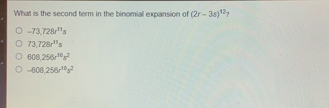 What is the second term in the binomial expansion of 2r-3s12 ? -73,728r11s 73,728r11s 608,256r10s2 -608,256r10s2