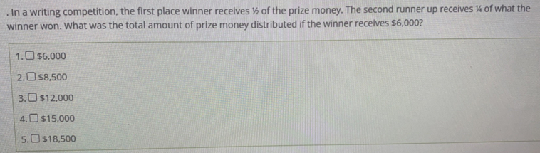 . In a writing competition, the first place winner receives ½ of the prize money. The second runner up receives ¼ of what the winner won. What was the total amount of prize money distributed if the winner receives $ 6,000? 1. square $ 6,000 2. square $ 8,500 3. E $ 12,000 4. $ 15,000 5. $ 18,500