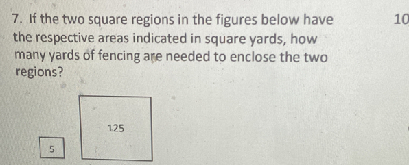 7. If the two square regions in the figures below have 10 the respective areas indicated in square yards, how many yards of fencing are needed to enclose the two regions? 125 5