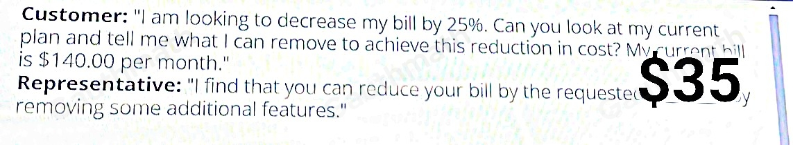 Customer: "I am looking to decrease my bill by 25%. Can you look at my current plan and tell me what I can remove to achieve this reduction in cost? My current bill is $ 140.00 per month.' Representative: "I find that you can reduce your bill by the requested _by removing some additional features."