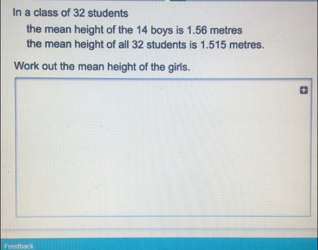 In a class of 32 students the mean height of the 14 boys is 1.56 metres the mean height of all 32 students is 1.515 metres. Work out the mean height of the girls. Feedback