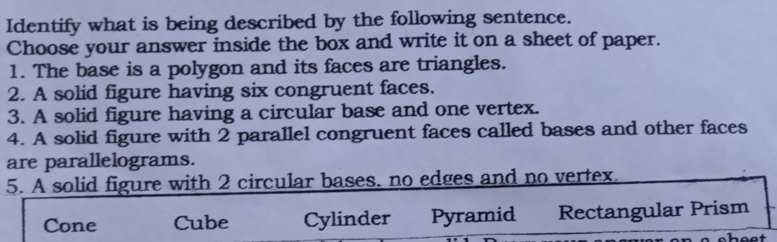 Identify what is being described by the following sentence. Choose your answer inside the box and write it on a sheet of paper. 1. The base is a polygon and its faces are triangles. 2. A solid figure having six congruent faces. 3. A solid figure having a circular base and one vertex. 4. A solid figure with 2 parallel congruent faces called bases and other faces are parallelograms. 5. A solid figure with 2 circular bases. no edges and no vertex Cone Cube Cylinder Pyramid Rectangular Prism