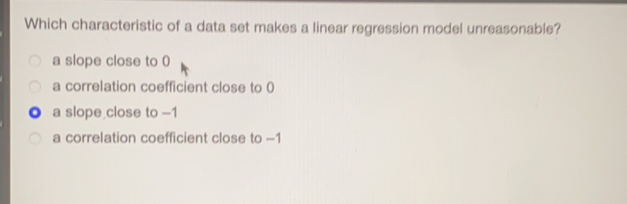 Which characteristic of a data set makes a linear regression model unreasonable? a slope close to 0 a correlation coefficient close to 0 a slope close to -1 a correlation coefficient close to -1