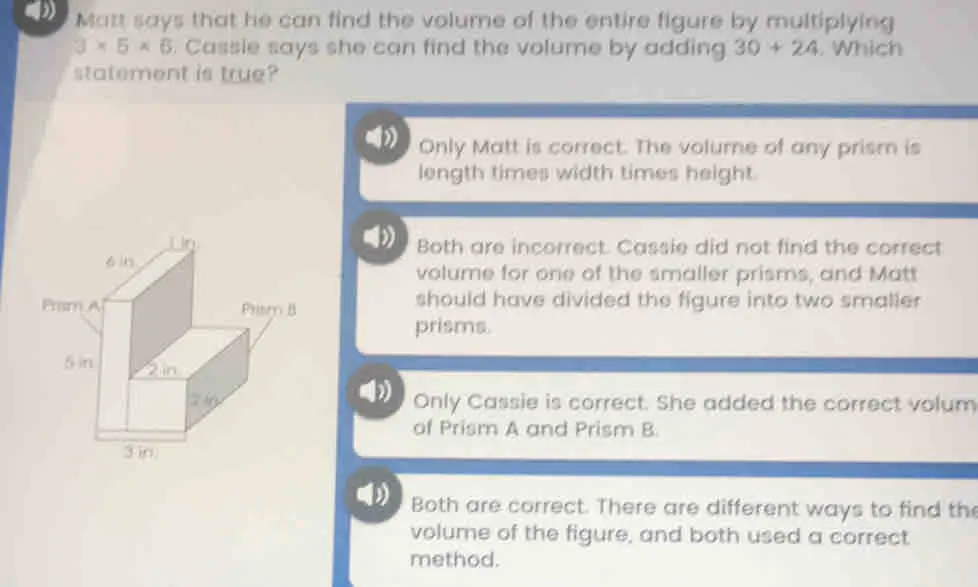 Matt says that he can find the volume of the entire figure by multiplying 3 * 5 * 6 . Cassie says she can find the volume by adding 30+24 . Which statement is true? Only Matt is correct. The volune of any prism is length times width times height. Both are incorrect. Cassie did not find the correct volume for one of the smaller prisms, and Matt should have divided the figure into two smaller prisms. Only Cassie is correct. She added the correct volum of Prism A and Prism B. 4 Both are correct. There are different ways to find th volume of the figure, and both used a correct. method.