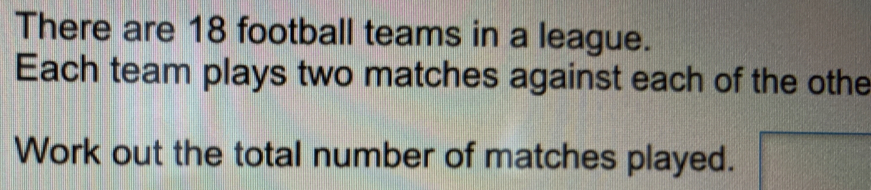 There are 18 football teams in a league. Each team plays two matches against each of the othe Work out the total number of matches played.
