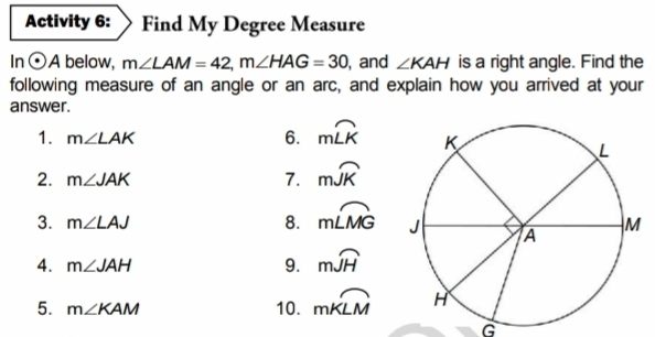 Activity 6: Find My Degree Measure In odot A below, mangle LAM=42,mangle HAG=30 , and angle KAH is a right angle. Find the following measure of an angle or an arc, and explain how you arrived at your answer. 6. mwidehat LK 1. mangle LAK 2. mangle JAK 7. mwidehat JK 3. mangle LAJ 8. mwidehat LMG 4. mangle JAH 9. mwidehat JH 5. mangle KAM 10. moverline KLM