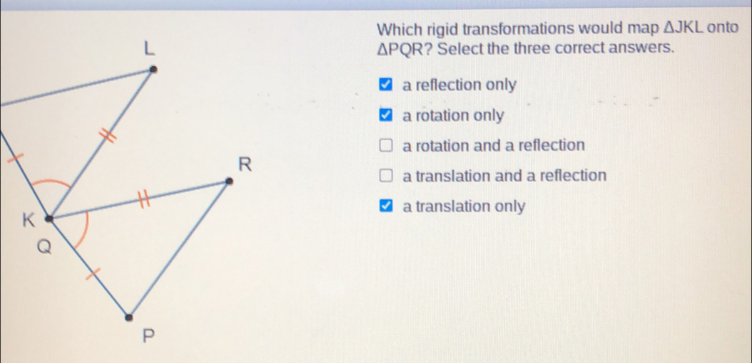 Which rigid transformations would map Delta JKL onto Delta PQR ? Select the three correct answers. a reflection only a rotation only a rotation and a reflection a translation and a reflection a translation only