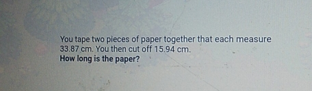 You tape two pieces of paper together that each measure 33.87 cm. You then cut off 15.94 cm. How long is the paper?