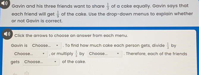 Gavin and his three friends want to share 1/3 of a cake equally. Gavin says that each friend will get 1/9 of the cake. Use the drop-down menus to explain whether or not Gavin is correct. Click the arrows to choose an answer from each menu. Gavin is Choose... . To find how much cake each person gets, divide 1/3 by Choose... , or multiply 1/3 by Choose.. . Therefore, each of the friends gets Choose... of the cake.
