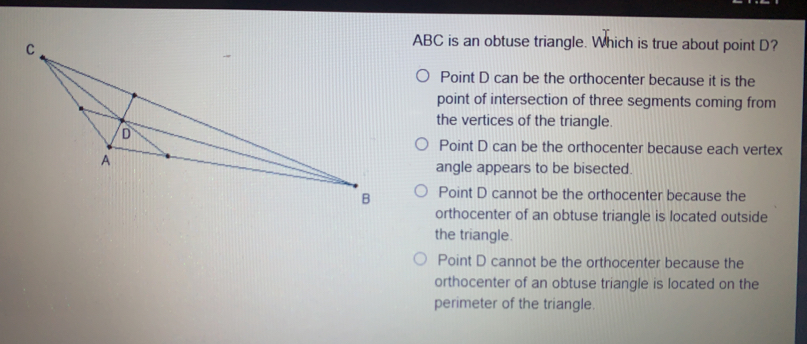 ABC is an obtuse triangle. Which is true about point D? Point D can be the orthocenter because it is the point of intersection of three segments coming from the vertices of the triangle. Point D can be the orthocenter because each vertex angle appears to be bisected. Point D cannot be the orthocenter because the orthocenter of an obtuse triangle is located outside the triangle. Point D cannot be the orthocenter because the orthocenter of an obtuse triangle is located on the perimeter of the triangle.