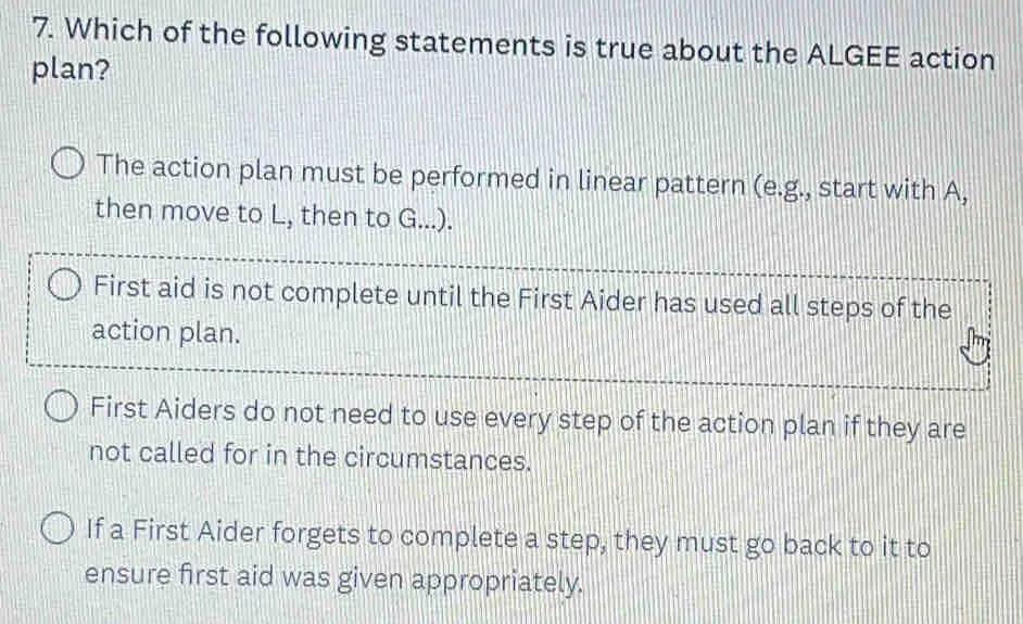 7. Which of the following statements is true about the ALGEE action plan? The action plan must be performed in linear pattern e.g., start with A, then move to L, then to G.... First aid is not complete until the First Aider has used all steps of the action plan. First Aiders do not need to use every step of the action plan if they are not called for in the circumstances. If a First Aider forgets to complete a step, they must go back to it to ensure first aid was given appropriately.