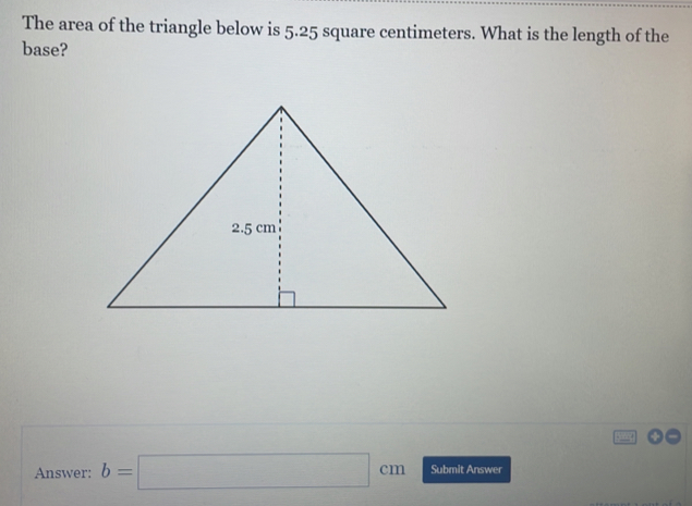 The area of the triangle below is 5.25 square centimeters. What is the length of the base? Answer: b=square cm Submit Answer