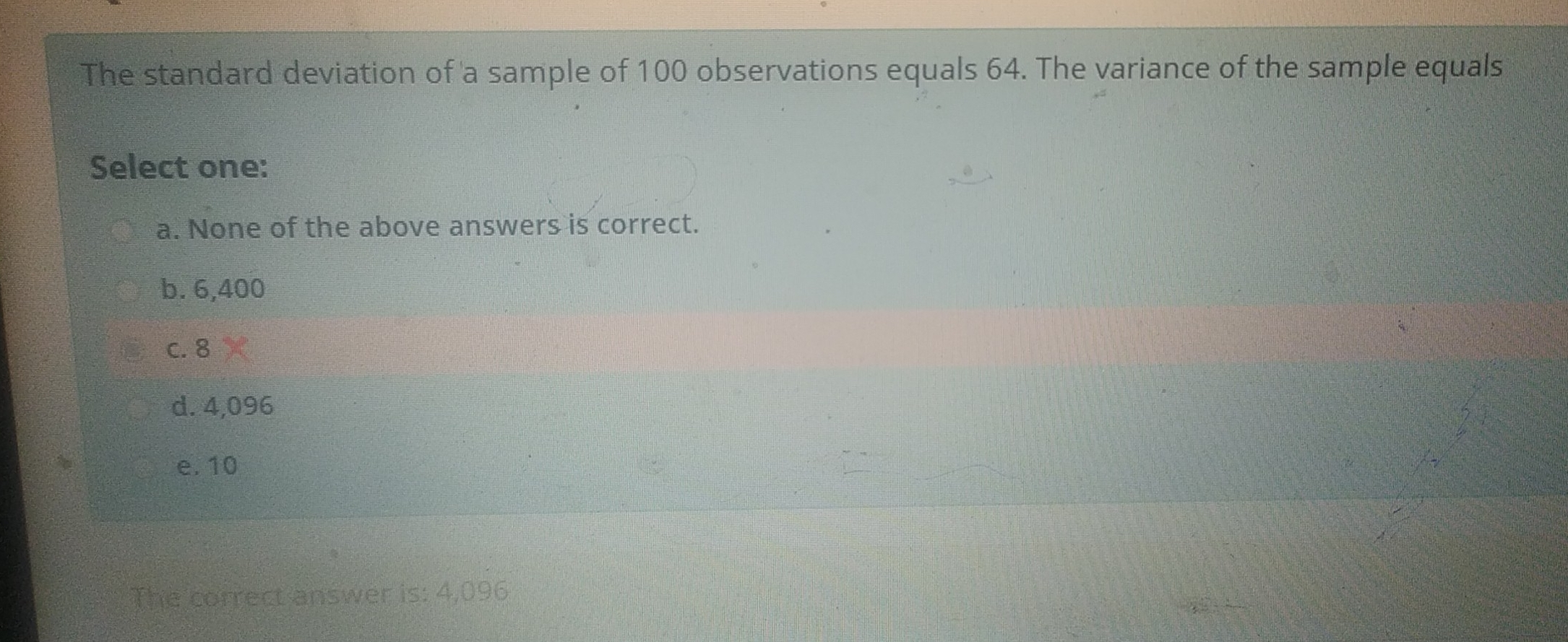 The standard deviation of a sample of 100 observations equals 64. The variance of the sample equals Select one: a. None of the above answers is correct. b. 6,400 c. 8 d. 4,096 e.10 The correct answer is: 4,096