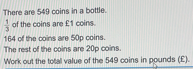 There are 549 coins in a bottle. 1/3 of the coins are £1 coins. 164 of the coins are 50p coins. The rest of the coins are 20p coins. Work out the total value of the 549 coins in pounds £.
