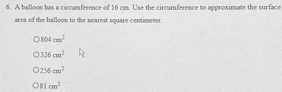 6. A balloon has a circumference of 16 cm. Use the circumference to approximate the surface area of the balloon to the nearest square centimeter. 804cm2 326cm2 256cm2 O81cm2