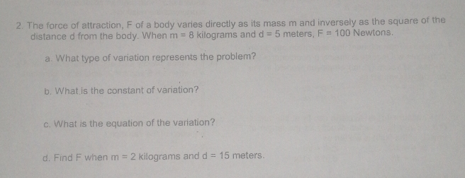 2. The force of attraction, F of a body varies directly as its mass m and inversely as the square of the distance d from the body. When m=8 kilograms and d=5 meters, F=100 Newtons. a. What type of variation represents the problem? b. What is the constant of variation? c. What is the equation of the variation? d. Find F when m=2 kilograms and d=15 meters.