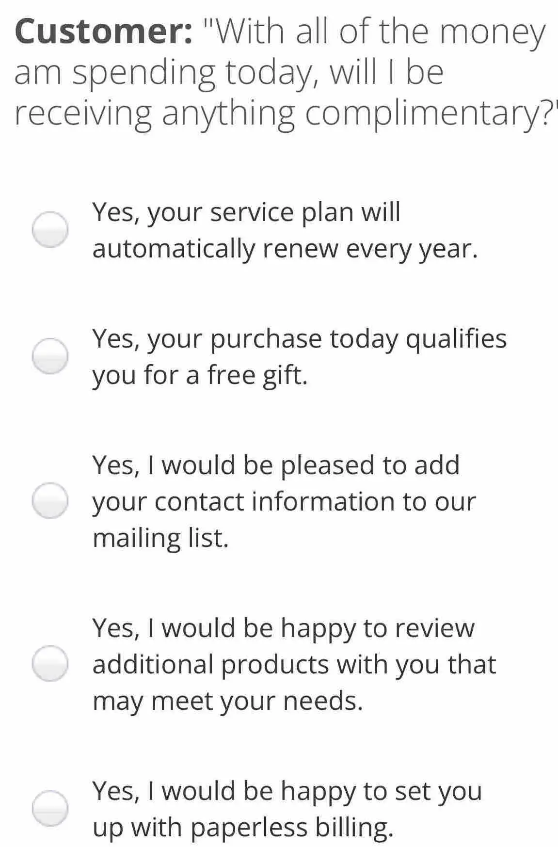 Customer: "With all of the money am spending today, will I be receiving anything complimentary? Yes, your service plan will automatically renew every year. Yes, your purchase today qualifies you for a free gift. Yes, I would be pleased to add your contact information to our mailing list. Yes, I would be happy to review additional products with you that may meet your needs. Yes, I would be happy to set you up with paperless billing.