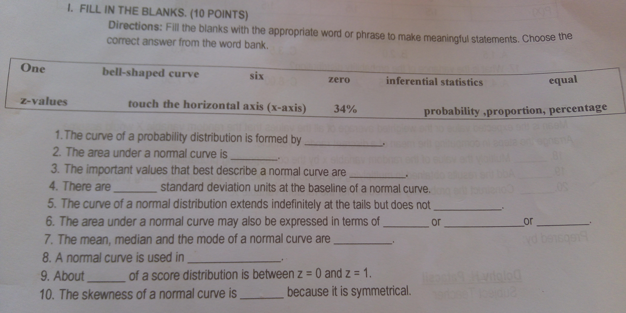 I. FILL IN THE BLANKS. 10 POINTS Directions: Fill the blanks with the appropriate word or phrase to make meaningful statements. Choose the correct answer from the word bank. One bell-shaped curve six zero inferential statistics equal z-values touch the horizontal axis x-axis 34% probability ,proportion, percentage 1.The curve of a probability distribution is formed by _. 2. The area under a normal curve is _. 3. The important values that best describe a normal curve are _. 4. There are_standard deviation units at the baseline of a normal curve. 5. The curve of a normal distribution extends indefinitely at the tails but does not 6. The area under a normal curve may also be expressed in terms of_or__or 、 7. The mean, median and the mode of a normal curve are _. 8. A normal curve is used in_.、 9, About_of a score distribution is between z=0 and z=1 10. The skewness of a normal curve is_because it is symmetrical.