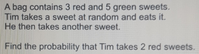 A bag contains 3 red and 5 green sweets. Tim takes a sweet at random and eats it. He then takes another sweet. Find the probability that Tim takes 2 red sweets.