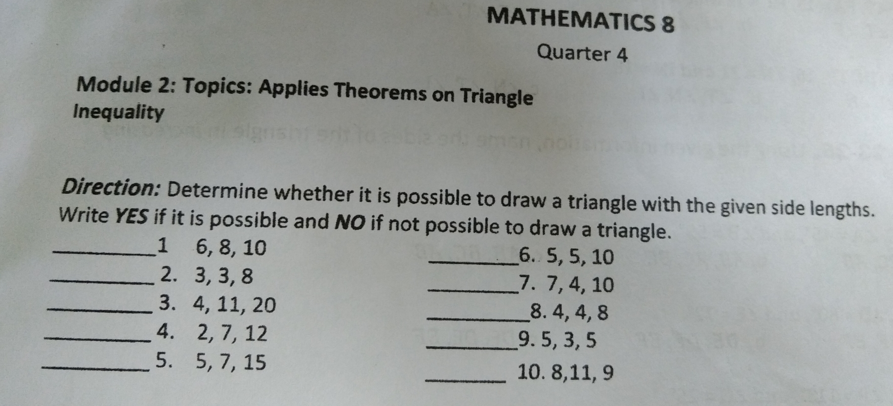 MATHEMATICS 8 Quarter 4 Module 2: Topics: Applies Theorems on Triangle Inequality Direction: Determine whether it is possible to draw a triangle with the given side lengths. Write YES if it is possible and NO if not possible to draw a triangle.. .1 6, 8, 10 6. 5, 5, 10 2. 3, 3, 8 7. 7, 4, 10 3. 4, 11, 20 8.4, 4, 8 4. 2, 7, 12 9.5, 3, 5 5. 5, 7, 15 10. 8,11, 9