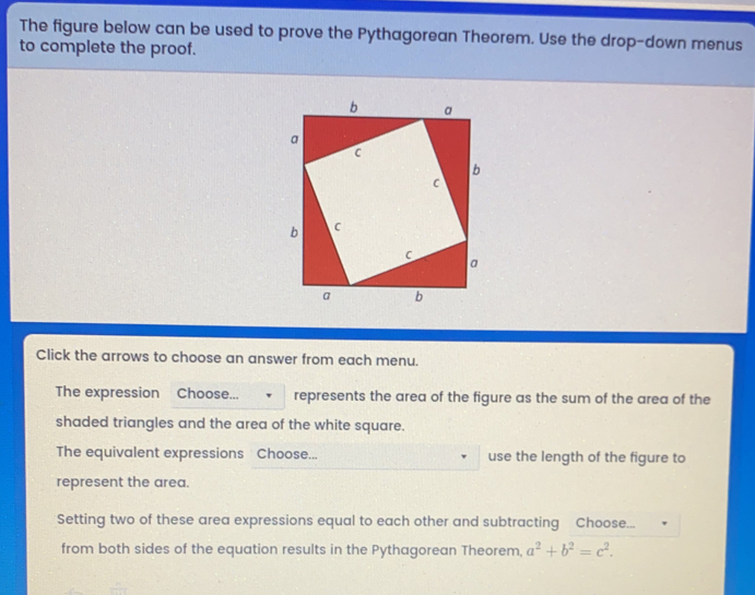 The figure below can be used to prove the Pythagorean Theorem. Use the drop-down menus to complete the proof.. Click the arrows to choose an answer from each menu. The expression? Choose... represents the area of the figure as the sum of the area of the shaded triangles and the area of the white square.. The equivalent expressions Choose.... use the length of the figure to represent the area.. Setting two of these area expressions equal to each other and subtracting Choose... from both sides of the equation results in the Pythagorean Theorem. a2+b2=c2