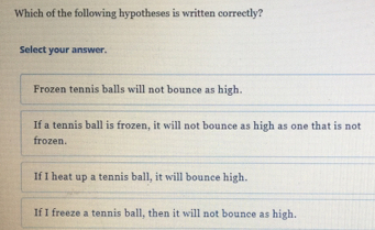 Which of the following hypotheses is written correctly? Select your answer. Frozen tennis balls will not bounce as high. If a tennis ball is frozen, it will not bounce as high as one that is not frozen. If I heat up a tennis ball, it will bounce high. If I freeze a tennis ball, then it will not bounce as high.