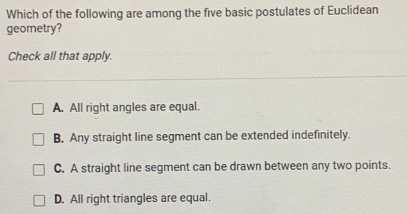 Which of the following are among the five basic postulates of Euclidean geometry? Check all that apply. A. All right angles are equal. B. Any straight line segment can be extended indefinitely. C. A straight line segment can be drawn between any two points. D. All right triangles are equal.