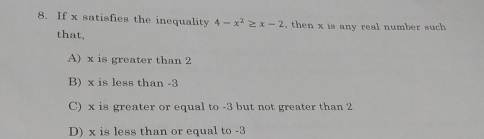 8. If x satisfies the inequality 4-x2 ≥ x-2 , then x is any real number such that, A x is greater than 2 B x is less than -3 C x is greater or equal to -3 but not greater than 2 D x is less than or equal to -3