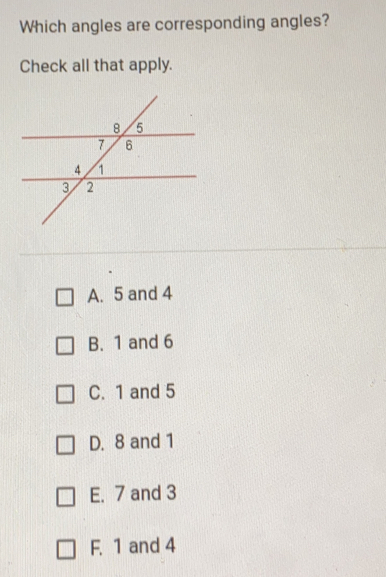 Which angles are corresponding angles? Check all that apply. A. 5 and 4 B. 1 and 6 C. 1 and 5 D. 8 and 1 E. 7 and 3 F. 1 and 4