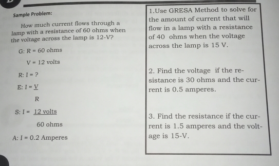 1.Use GRESA Method to solve for Sample Problem: How much current flows through a the amount of current that will lamp with a resistance of 60 ohms when flow in a lamp with a resistance the voltage across the lamp is 12-V? of 40 ohms when the voltage G: R=60 ohms across the lamp is 15 V. V=12 volts R: I= ? 2. Find the voltage if the re- sistance is 30 ohms and the cur- E: I=underline V rent is 0.5 amperes. R S:I=underline 12 volts 3. Find the resistance if the cur- 60 ohms rent is 1.5 amperes and the volt- A:I=0.2 Amperes age is 15-V.