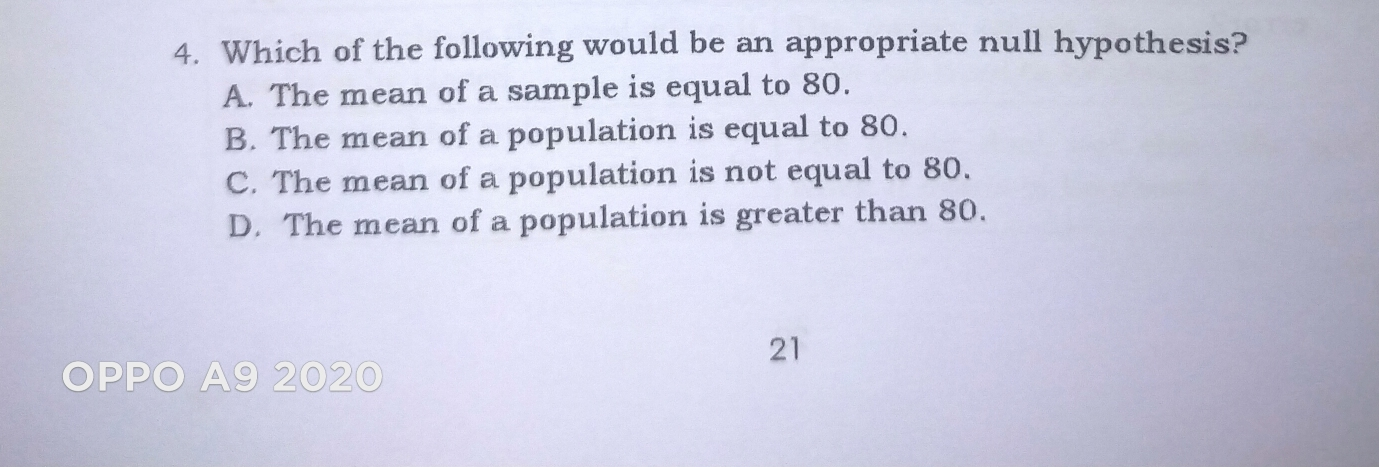 4. Which of the following would be an appropriate null hypothesis? A. The mean of a sample is equal to 80. B. The mean of a population is equal to 80. C. The mean of a population is not equal to 80. D. The mean of a population is greater than 80. 21 a 92020