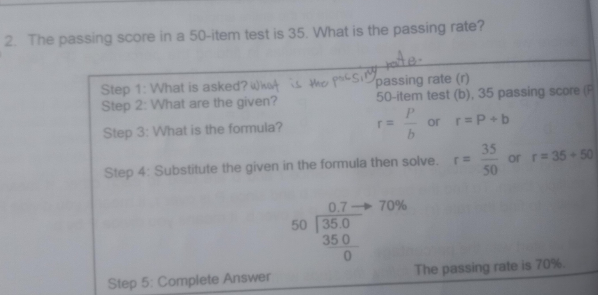 2. The passing score in a 50-item test is 35. What is the passing rate? Step 1: What is asked?wh passing rate r Step 2: What are the given? 50-item test b, 35 passing score P r= P/b or Step 3: What is the formula? r=P / b Step 4: Substitute the given in the formula then solve. r= 35/50 or r=35+50 beginarrayr 0.7- 55.0 35.0/0 endarray 70% Step 5: Complete Answer The passing rate is 70%.